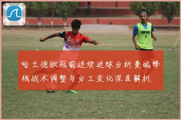 哈兰德欧冠前连续进球分析曼城锋线战术调整与分工变化深度解析