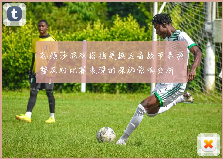 孙颖莎混双搭档更换后备战节奏调整及对比赛表现的深远影响分析