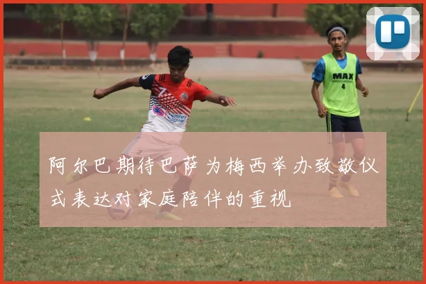阿尔巴期待巴萨为梅西举办致敬仪式表达对家庭陪伴的重视