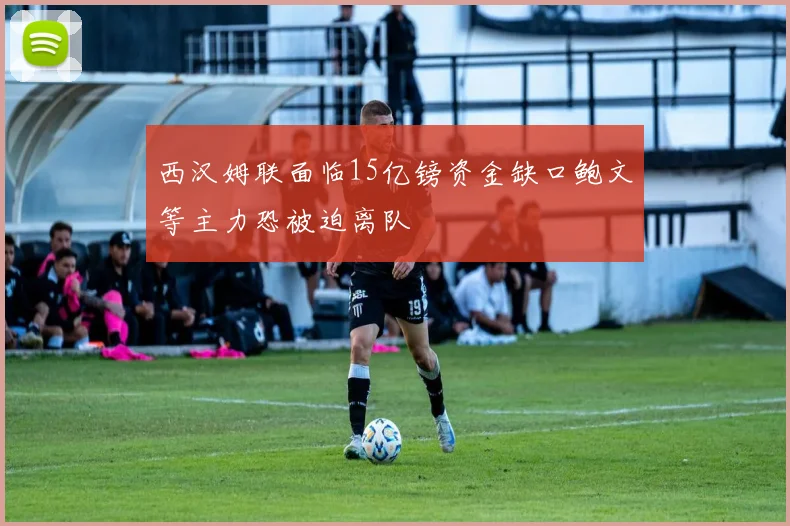 西汉姆联面临15亿镑资金缺口鲍文等主力恐被迫离队