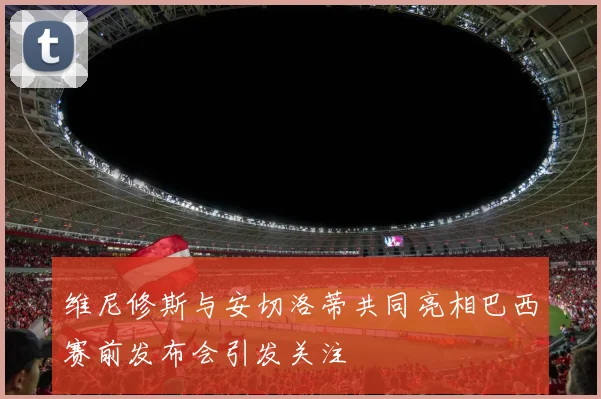 维尼修斯与安切洛蒂共同亮相巴西赛前发布会引发关注