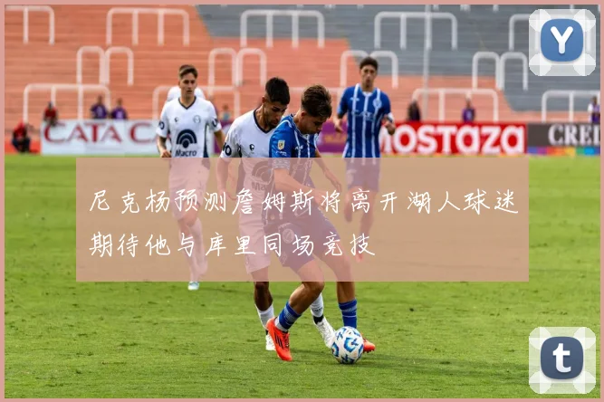 尼克杨预测詹姆斯将离开湖人球迷期待他与库里同场竞技
