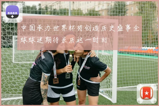 中国承办世界杯将创造历史盛事全球球迷期待亲历这一时刻