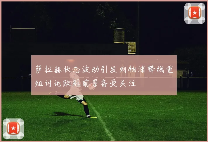 萨拉赫状态波动引发利物浦锋线重组讨论欧冠前景备受关注