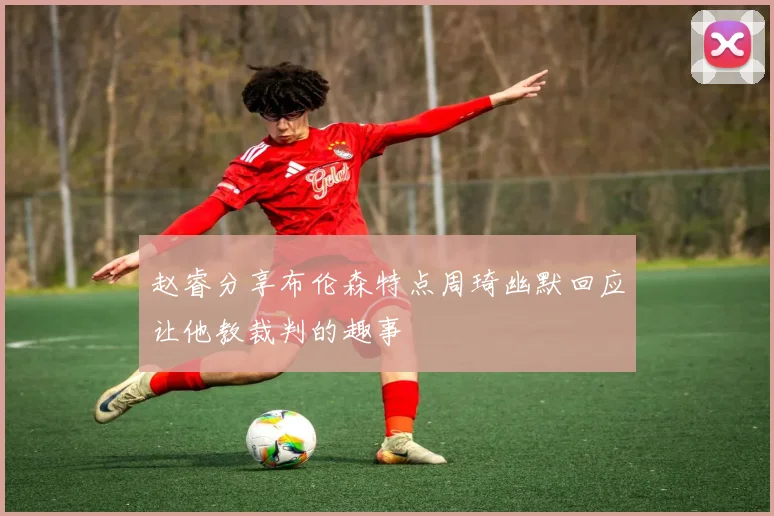 赵睿分享布伦森特点周琦幽默回应让他教裁判的趣事