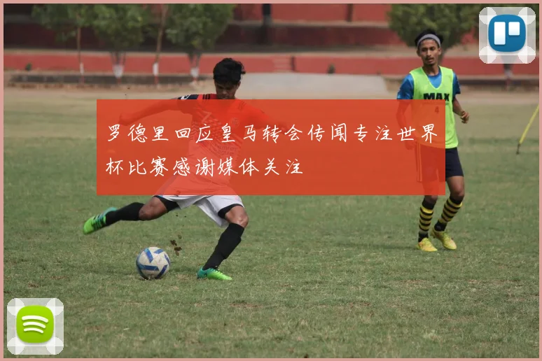 罗德里回应皇马转会传闻专注世界杯比赛感谢媒体关注