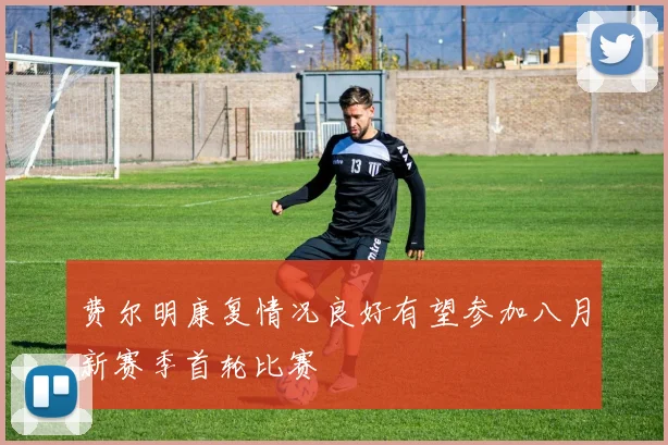 费尔明康复情况良好有望参加八月新赛季首轮比赛