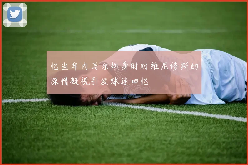 忆当年内马尔热身时对维尼修斯的深情凝视引发球迷回忆