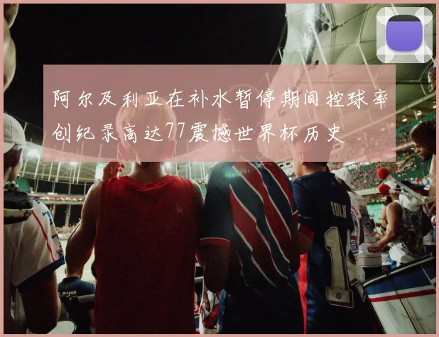 阿尔及利亚在补水暂停期间控球率创纪录高达77震撼世界杯历史