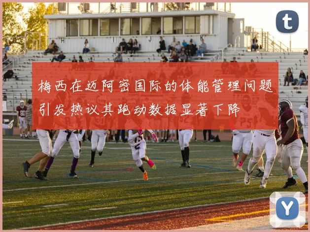 梅西在迈阿密国际的体能管理问题引发热议其跑动数据显著下降