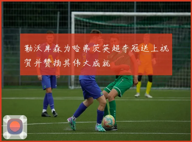 勒沃库森为哈弗茨英超夺冠送上祝贺并赞扬其伟大成就