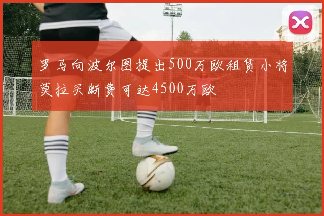 罗马向波尔图提出500万欧租赁小将莫拉买断费可达4500万欧