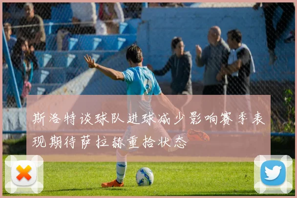 斯洛特谈球队进球减少影响赛季表现期待萨拉赫重拾状态