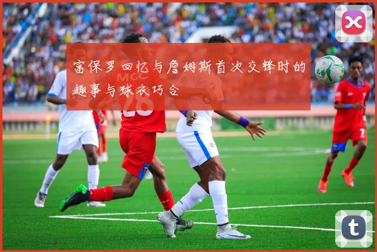 富保罗回忆与詹姆斯首次交锋时的趣事与球衣巧合