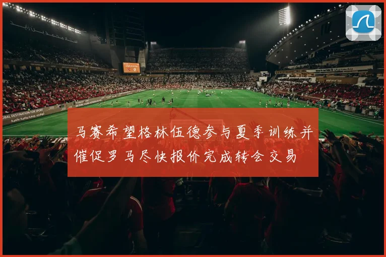 马赛希望格林伍德参与夏季训练并催促罗马尽快报价完成转会交易