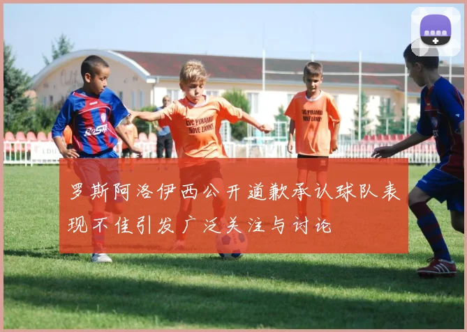 罗斯阿洛伊西公开道歉承认球队表现不佳引发广泛关注与讨论