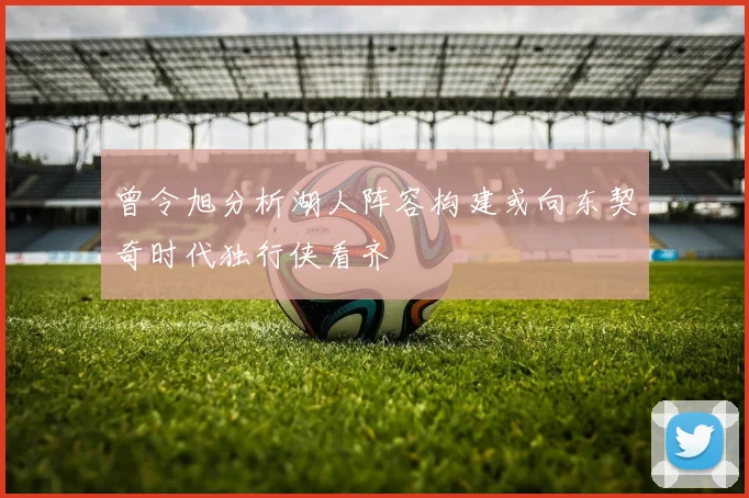 曾令旭分析湖人阵容构建或向东契奇时代独行侠看齐