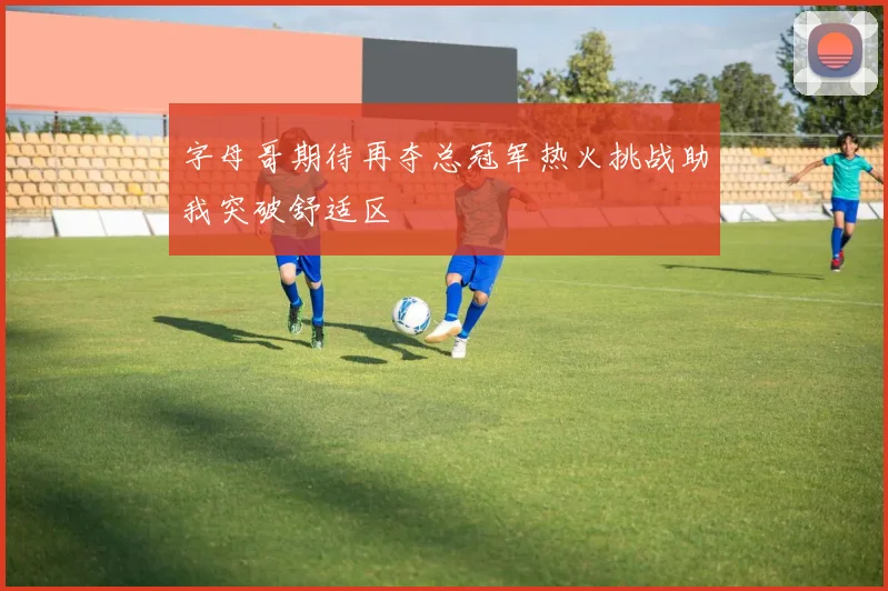 字母哥期待再夺总冠军热火挑战助我突破舒适区
