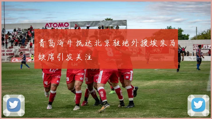 青岛海牛抵达北京驻地外援埃朱马缺席引发关注