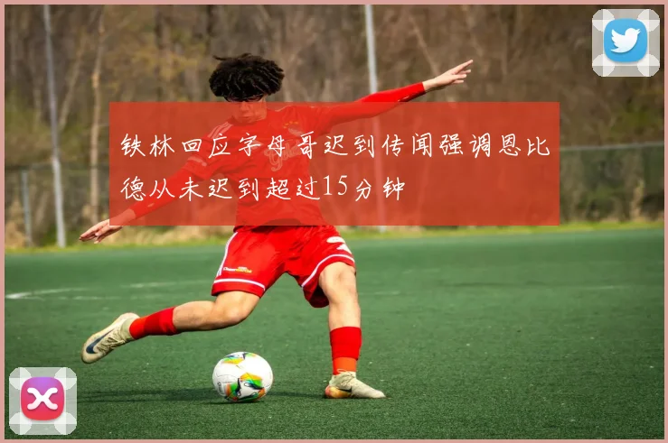 铁林回应字母哥迟到传闻强调恩比德从未迟到超过15分钟