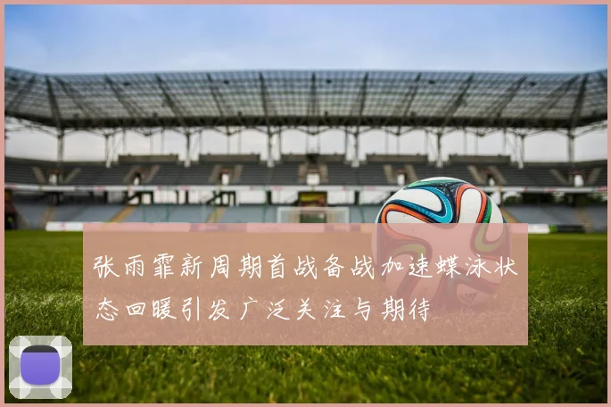 张雨霏新周期首战备战加速蝶泳状态回暖引发广泛关注与期待