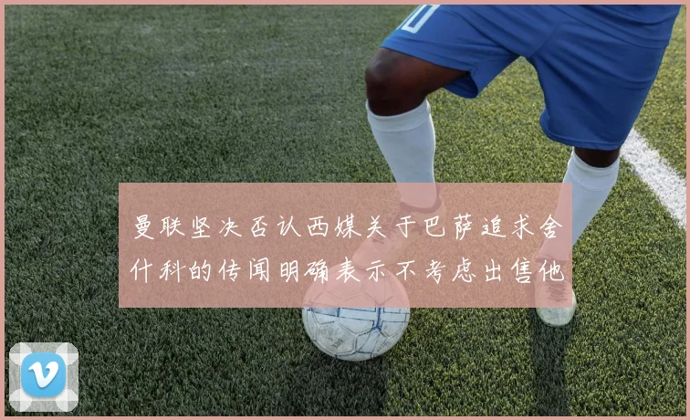 曼联坚决否认西媒关于巴萨追求舍什科的传闻明确表示不考虑出售他